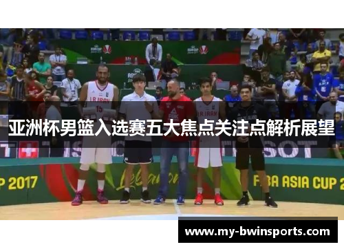 亚洲杯男篮入选赛五大焦点关注点解析展望