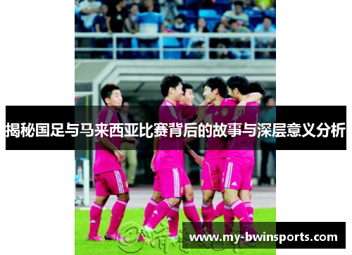 揭秘国足与马来西亚比赛背后的故事与深层意义分析