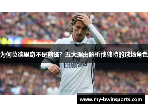 为何莫德里奇不是前锋？五大理由解析他独特的球场角色